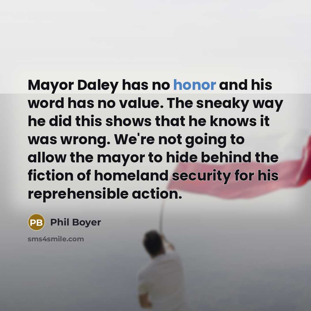 “Mayor Daley has no honor and his word has no value. The sneaky way he did this shows that he knows it was wrong. We're not going to allow the mayor to hide behind the fiction of homeland security for his reprehensible action.” quote by Phil Boyer