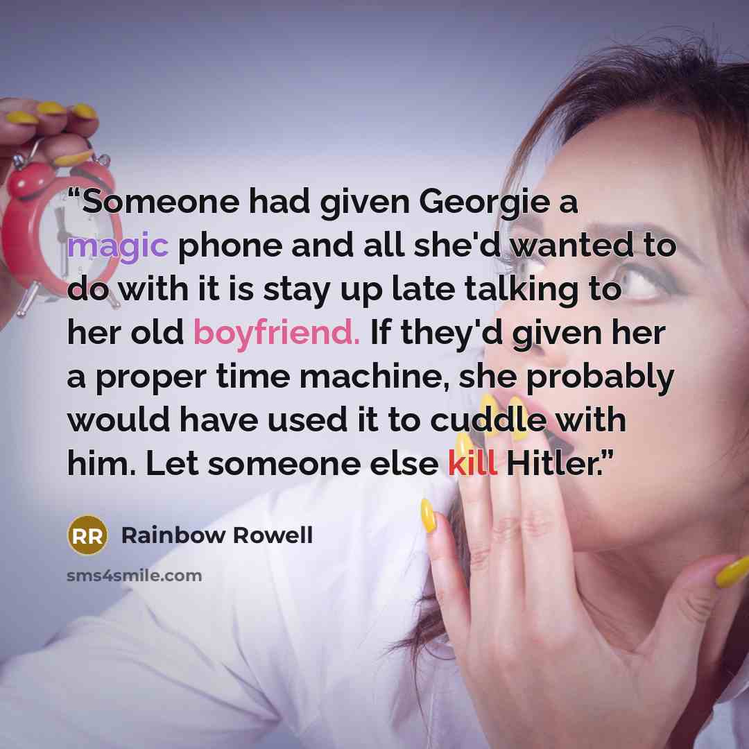 “Someone had given Georgie a magic phone and all she'd wanted to do with it is stay up late talking to her old boyfriend. If they'd given her a proper time machine, she probably would have used it to cuddle with him. Let someone else kill Hitler.” quote by Rainbow Rowell