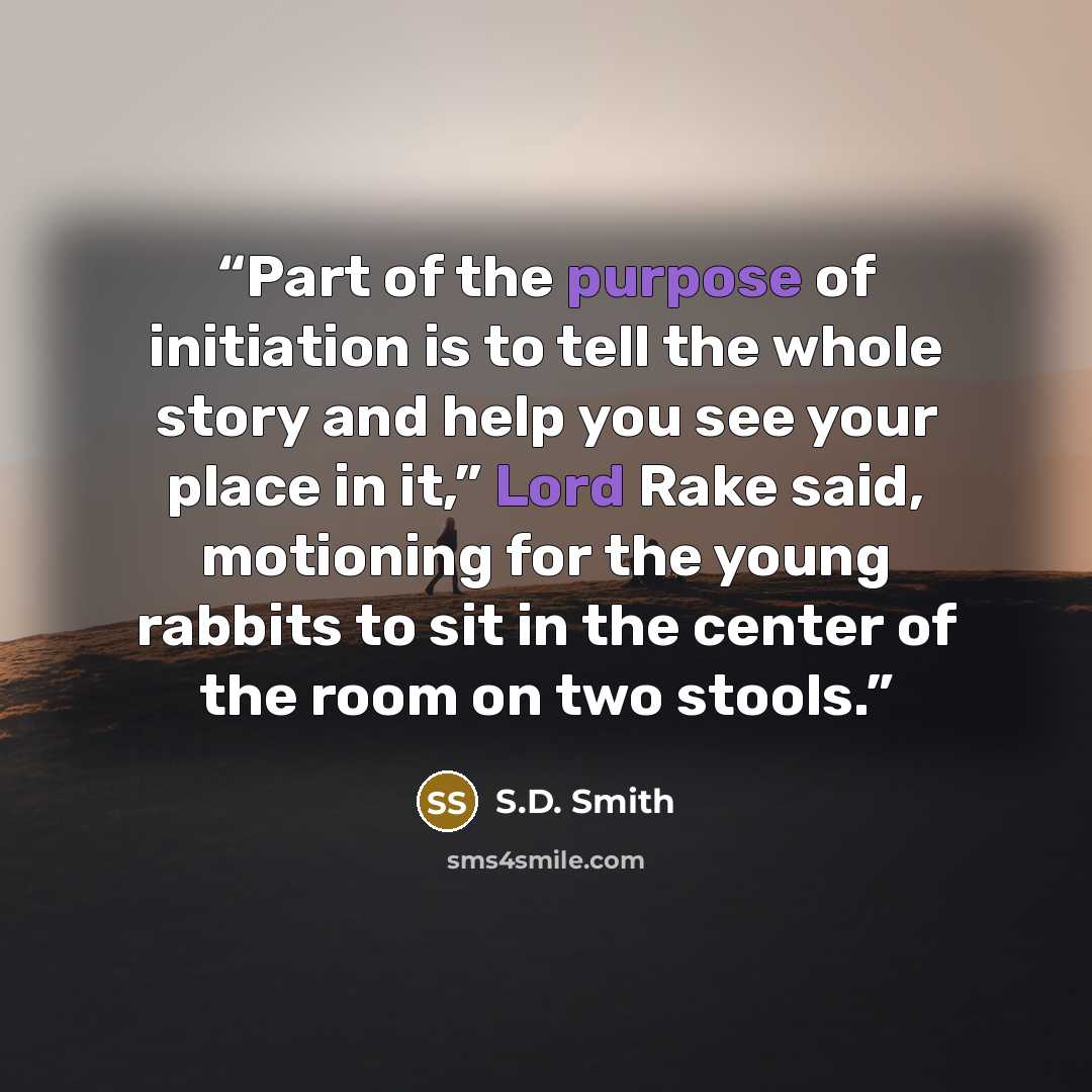 “Part of the purpose of initiation is to tell the whole story and help you see your place in it,” Lord Rake said, motioning for the young rabbits to sit in the center of the room on two stools.” quote by S.D. Smith