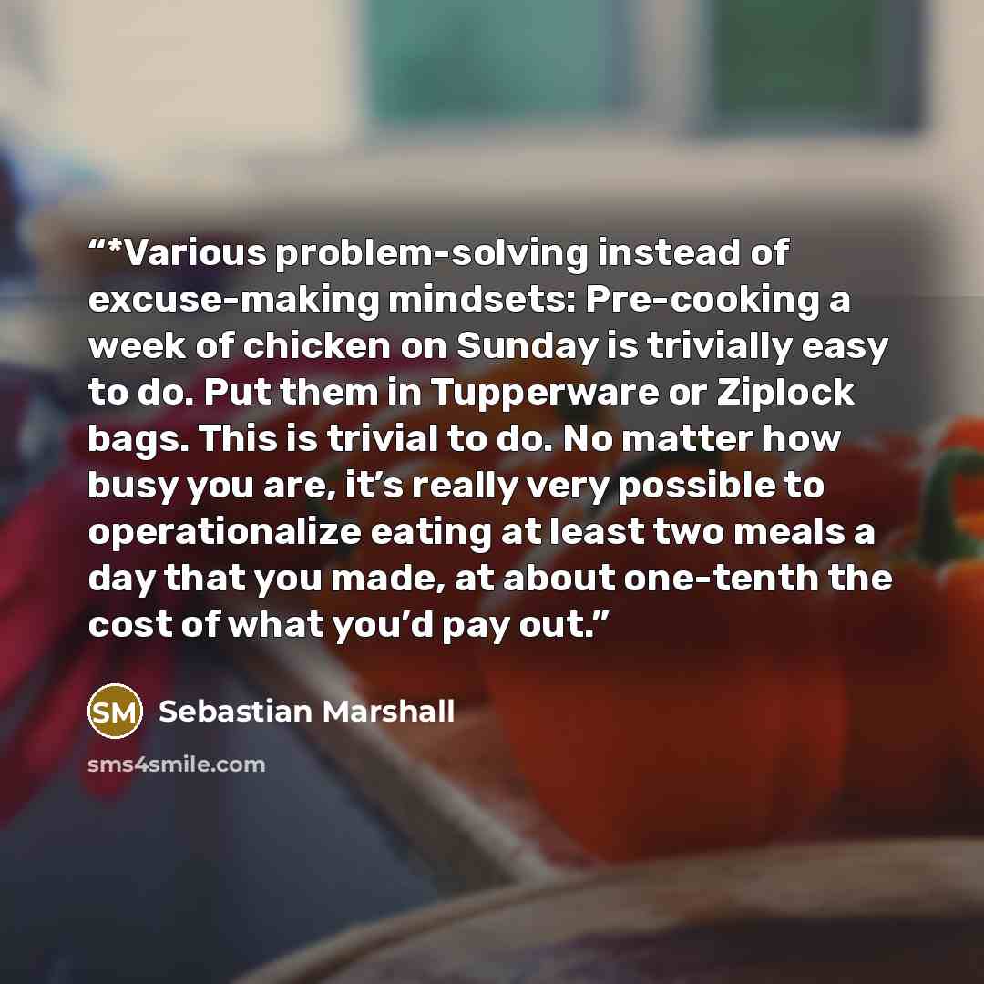 “*Various problem-solving instead of excuse-making mindsets: Pre-cooking a week of chicken on Sunday is trivially easy to do. Put them in Tupperware or Ziplock bags. This is trivial to do. No matter how busy you are, it’s really very possible to operationalize eating at least two meals a day that…” quote by Sebastian Marshall