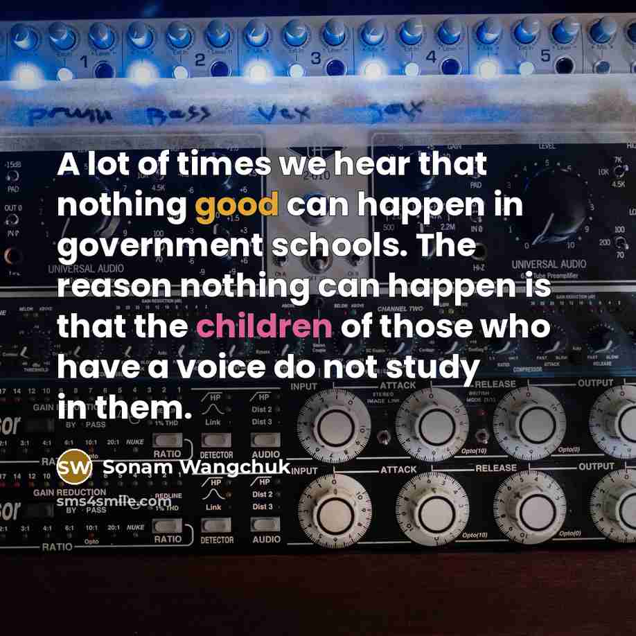 “A lot of times we hear that nothing good can happen in government schools. The reason nothing can happen is that the children of those who have a voice do not study in them.” quote by Sonam Wangchuk