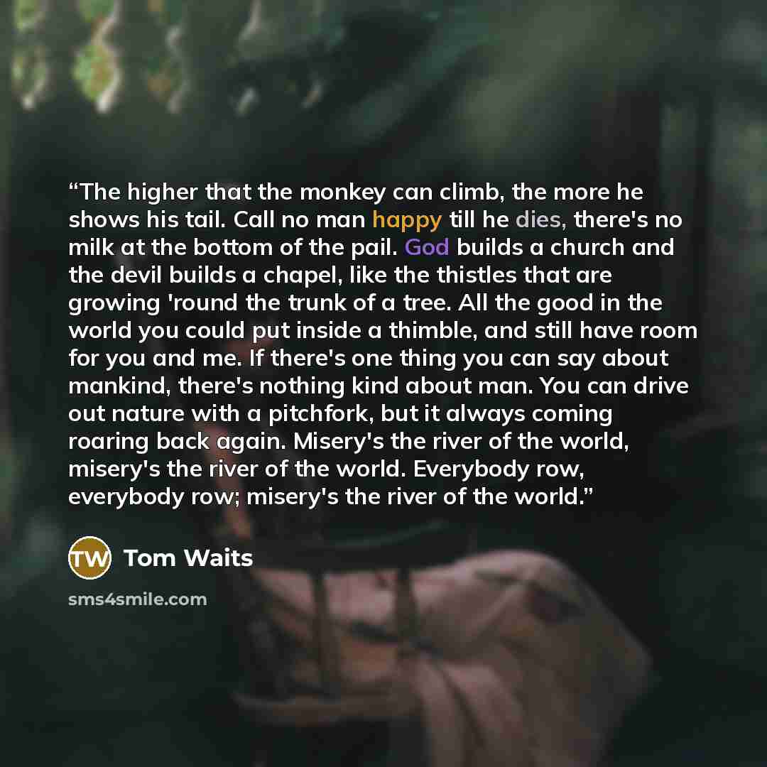 “The higher that the monkey can climb, the more he shows his tail. Call no man happy till he dies, there's no milk at the bottom of the pail. God builds a church and the devil builds a chapel, like the thistles that are growing 'round the trunk of a tree. All the good in the world you could put…” quote by Tom Waits