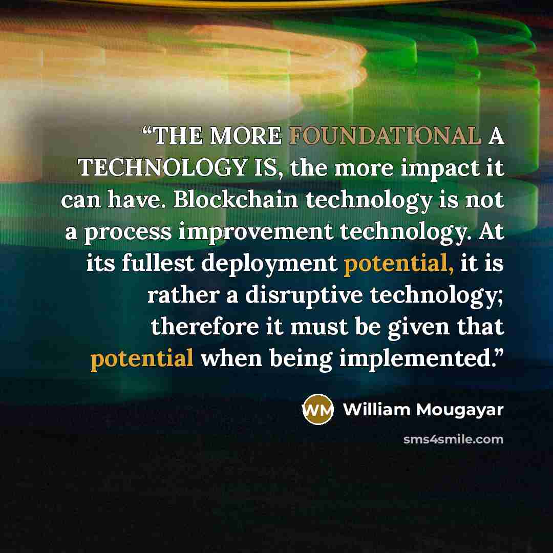 “THE MORE FOUNDATIONAL A TECHNOLOGY IS, the more impact it can have. Blockchain technology is not a process improvement technology. At its fullest deployment potential, it is rather a disruptive technology; therefore it must be given that potential when being implemented.” quote by William Mougayar