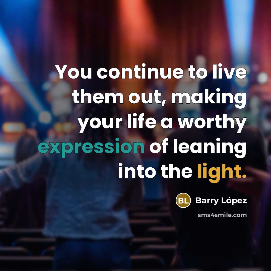 “You continue to live them out, making your life a worthy expression of leaning into the light.” quote by Barry Lopez