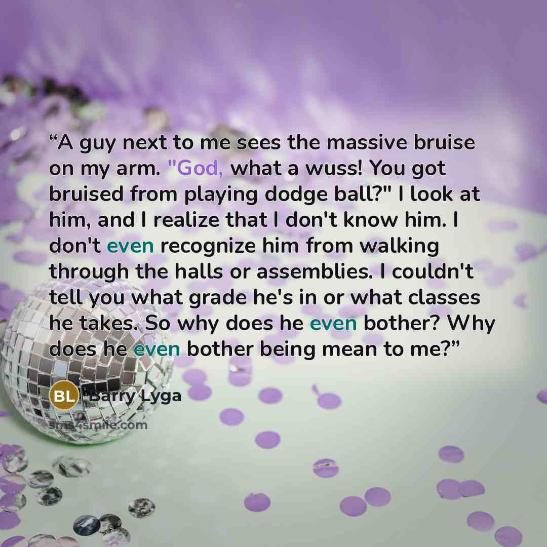 “A guy next to me sees the massive bruise on my arm. "God, what a wuss! You got bruised from playing dodge ball?" I look at him, and I realize that I don't know him. I don't even recognize him from walking through the halls or assemblies. I couldn't tell you what grade he's in or what classes he…” quote by Barry Lyga