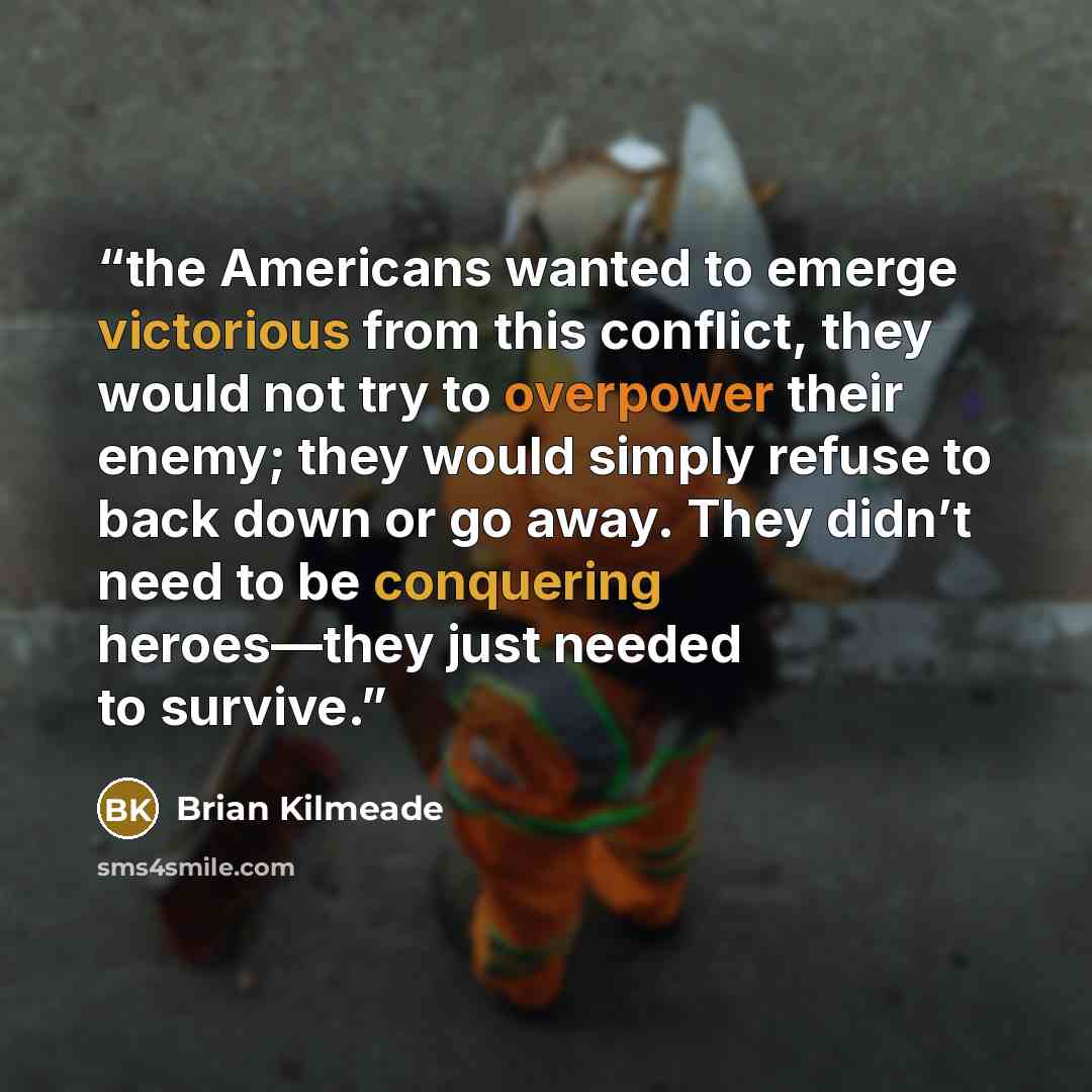 “the Americans wanted to emerge victorious from this conflict, they would not try to overpower their enemy; they would simply refuse to back down or go away. They didn’t need to be conquering heroes—they just needed to survive.” quote by Brian Kilmeade