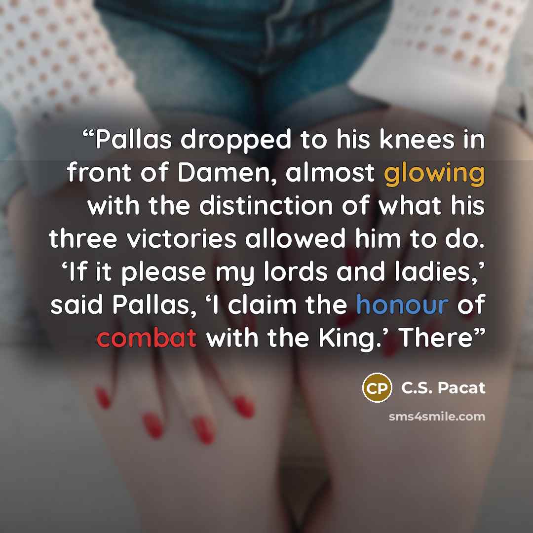 “Pallas dropped to his knees in front of Damen, almost glowing with the distinction of what his three victories allowed him to do. ‘If it please my lords and ladies,’ said Pallas, ‘I claim the honour of combat with the King.’ There” quote by C.S. Pacat