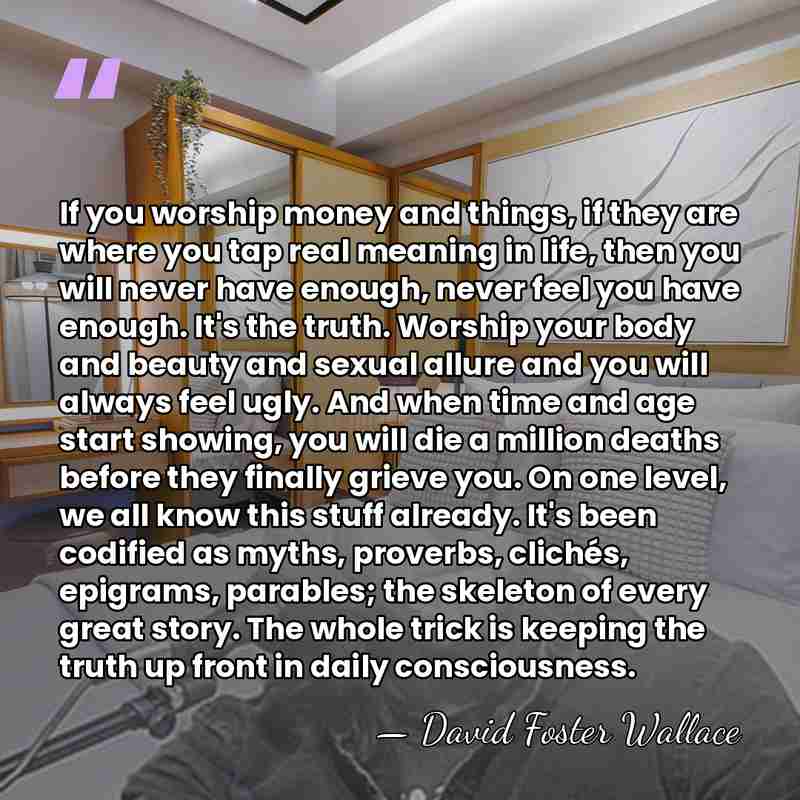 If you worship money and things, if they are where you tap&hellip; - David Foster Wallace