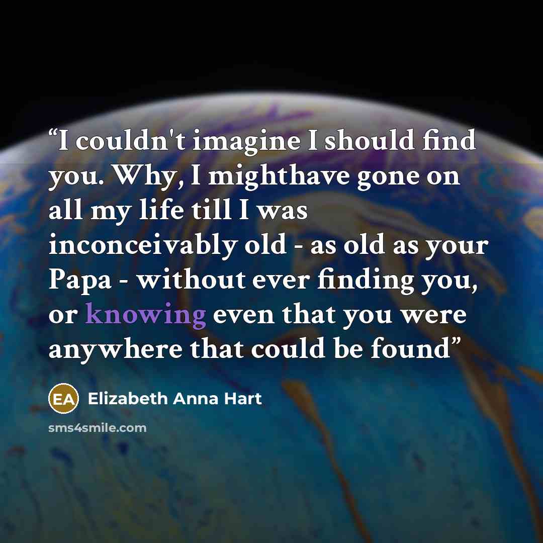 “I couldn't imagine I should find you. Why, I mighthave gone on all my life till I was inconceivably old - as old as your Papa - without ever finding you, or knowing even that you were anywhere that could be found” quote by Elizabeth Anna Hart