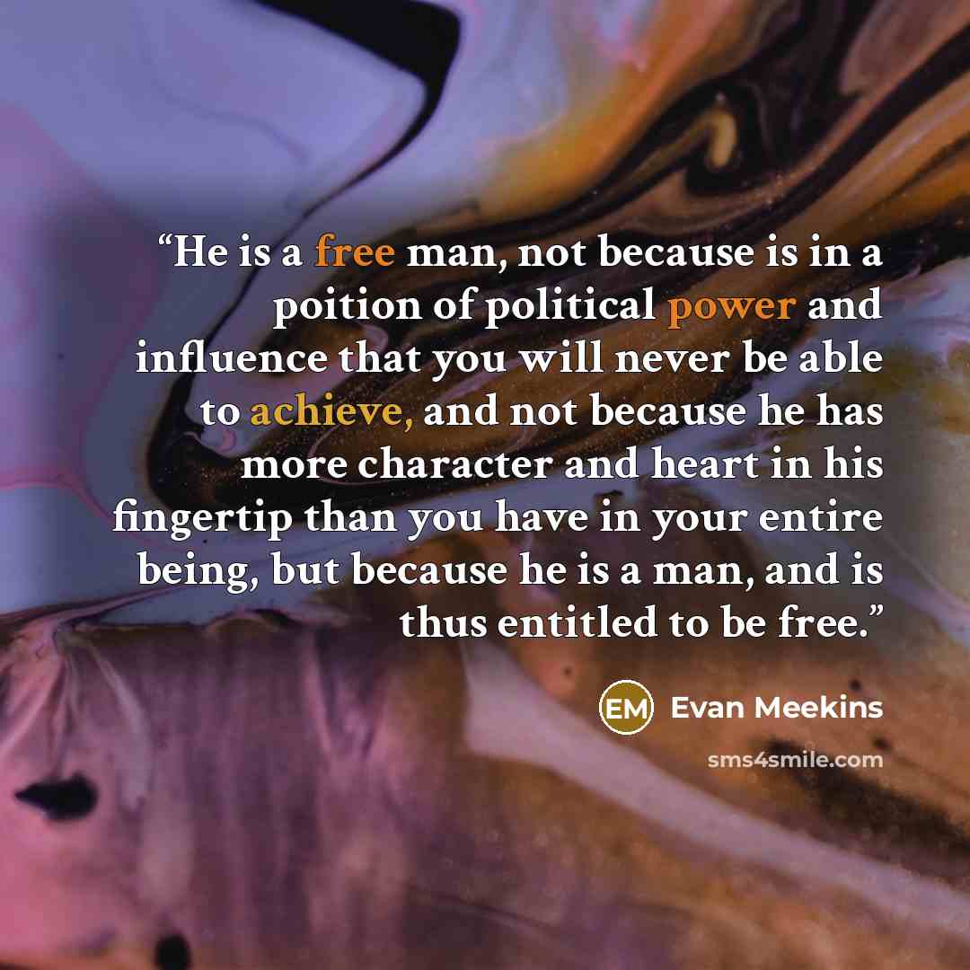 “He is a free man, not because is in a poition of political power and influence that you will never be able to achieve, and not because he has more character and heart in his fingertip than you have in your entire being, but because he is a man, and is thus entitled to be free.” quote by Evan Meekins