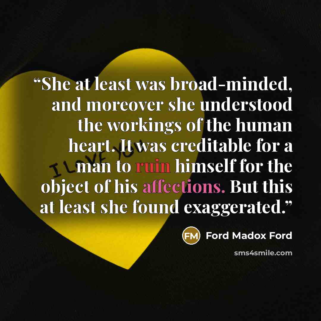 “She at least was broad-minded, and moreover she understood the workings of the human heart. It was creditable for a man to ruin himself for the object of his affections. But this at least she found exaggerated.” quote by Ford Madox Ford