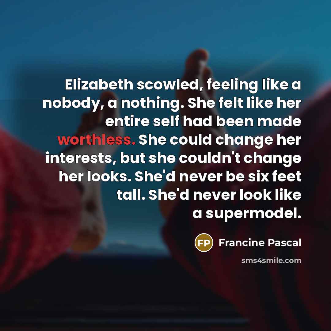 “Elizabeth scowled, feeling like a nobody, a nothing. She felt like her entire self had been made worthless. She could change her interests, but she couldn't change her looks. She'd never be six feet tall. She'd never look like a supermodel.” quote by Francine Pascal