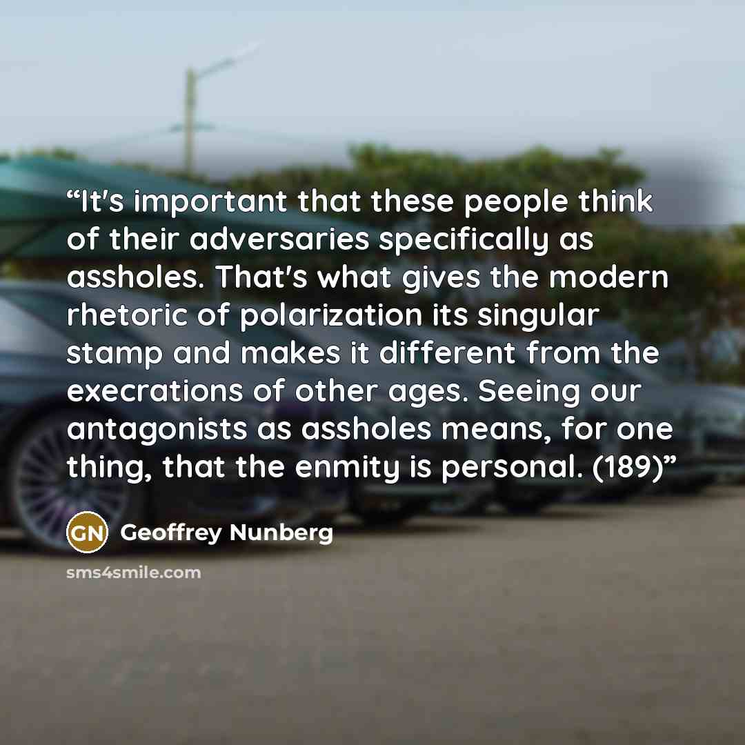 “It's important that these people think of their adversaries specifically as assholes. That's what gives the modern rhetoric of polarization its singular stamp and makes it different from the execrations of other ages. Seeing our antagonists as assholes means, for one thing, that the enmity is…” quote by Geoffrey Nunberg
