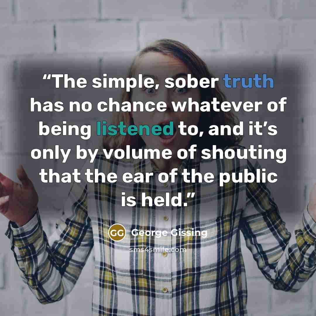 “The simple, sober truth has no chance whatever of being listened to, and it’s only by volume of shouting that the ear of the public is held.” quote by George Gissing