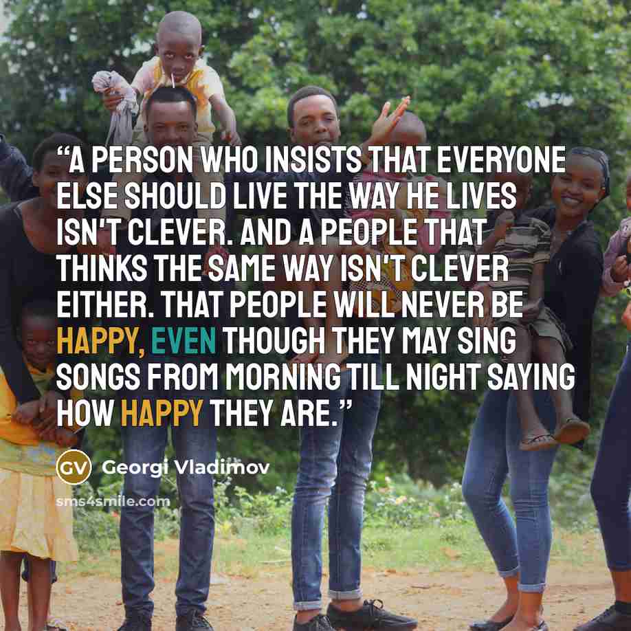 “A person who insists that everyone else should live the way he lives isn't clever. And a people that thinks the same way isn't clever either. That people will never be happy, even though they may sing songs from morning till night saying how happy they are.” quote by Georgi Vladimov