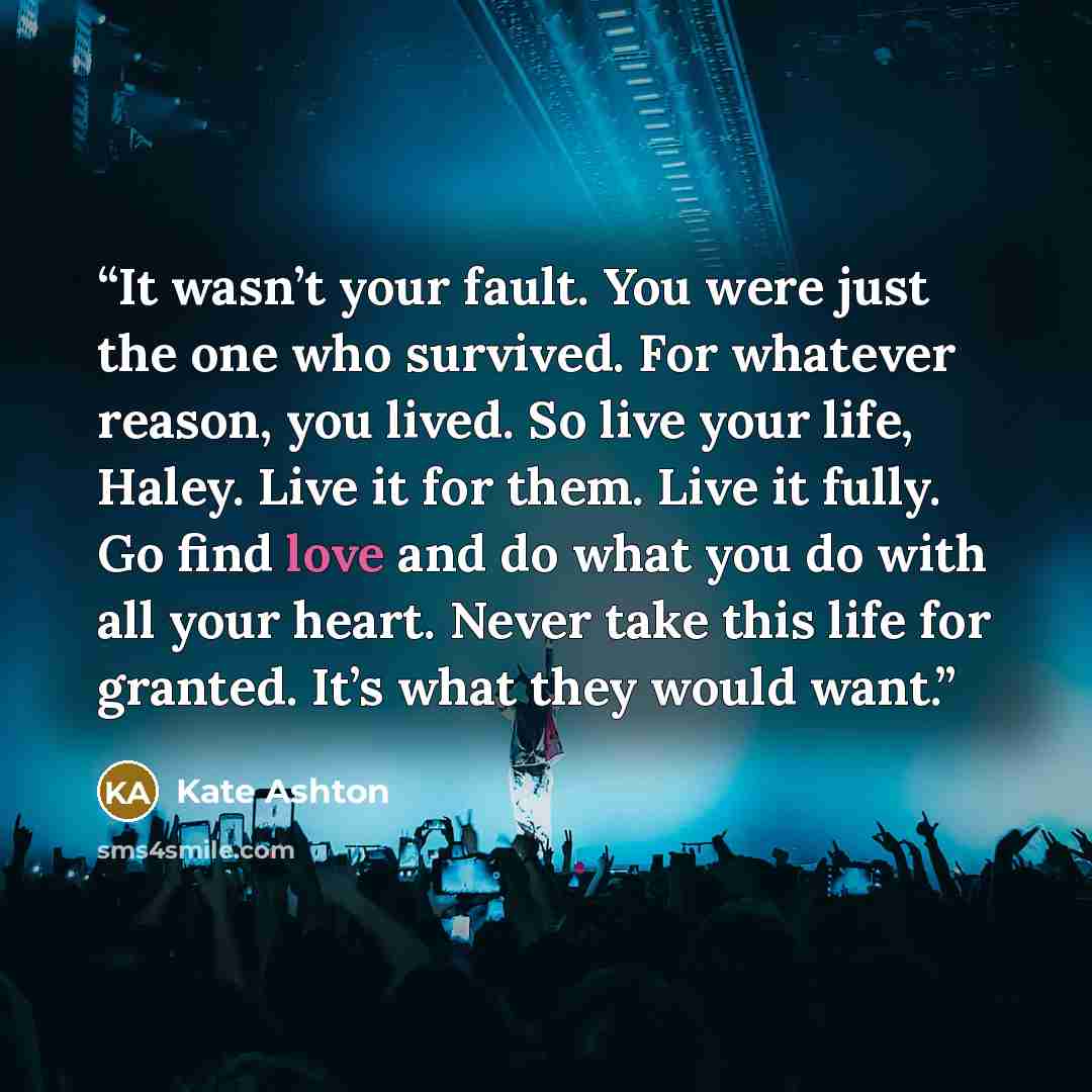“It wasn’t your fault. You were just the one who survived. For whatever reason, you lived. So live your life, Haley. Live it for them. Live it fully. Go find love and do what you do with all your heart. Never take this life for granted. It’s what they would want.” quote by Kate Ashton