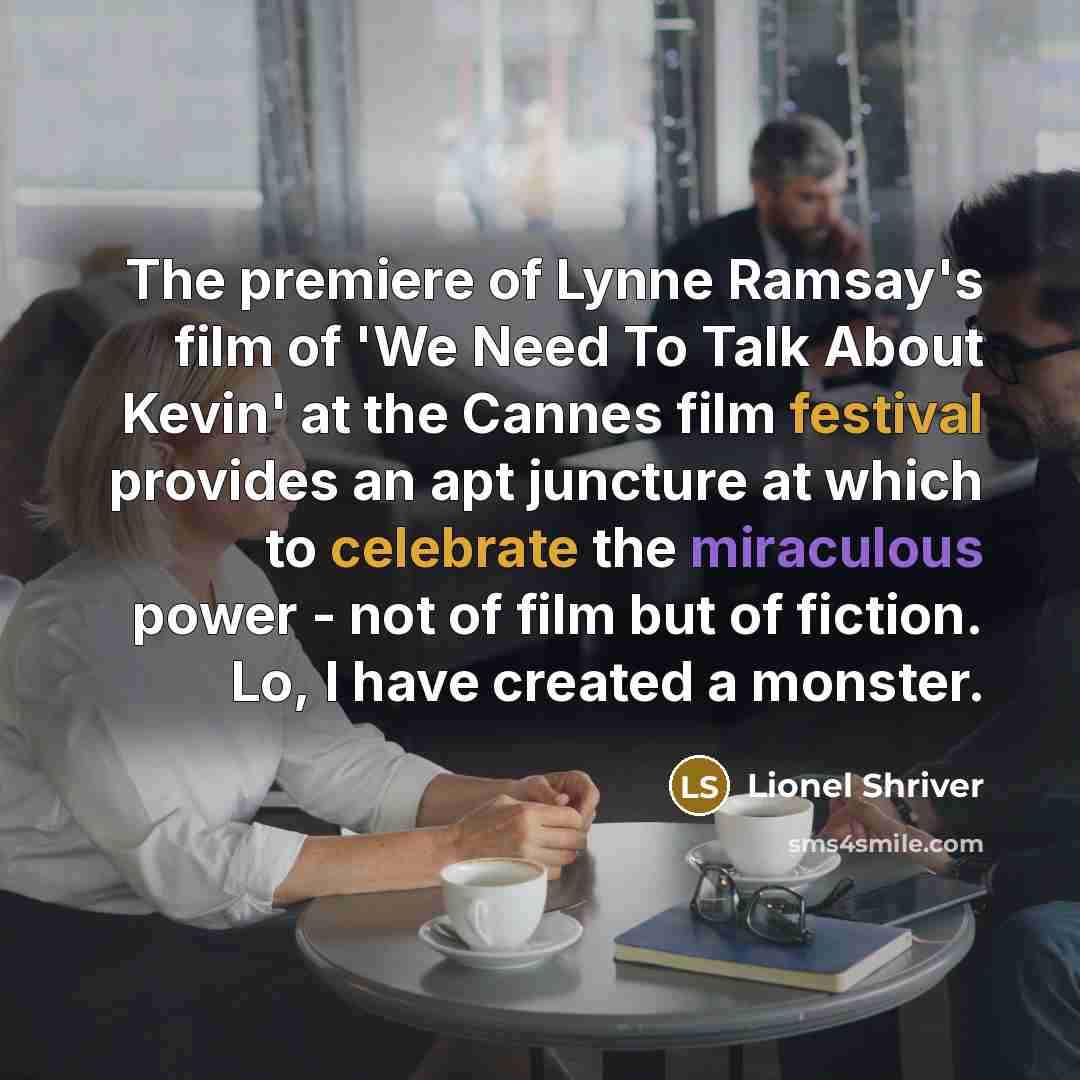 “The premiere of Lynne Ramsay's film of 'We Need To Talk About Kevin' at the Cannes film festival provides an apt juncture at which to celebrate the miraculous power - not of film but of fiction. Lo, I have created a monster.” quote by Lionel Shriver