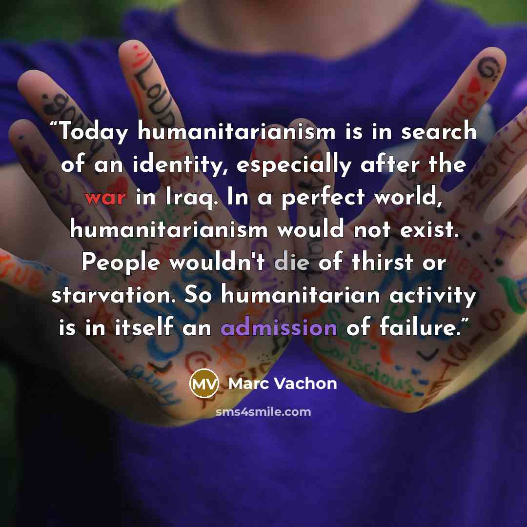 “Today humanitarianism is in search of an identity, especially after the war in Iraq. In a perfect world, humanitarianism would not exist. People wouldn't die of thirst or starvation. So humanitarian activity is in itself an admission of failure.” quote by Marc Vachon