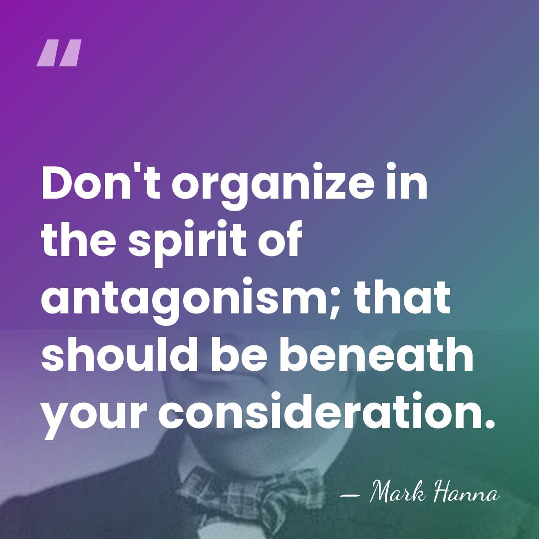 Don't organize in the spirit of antagonism; that should be beneath your&hellip; - Mark Hanna