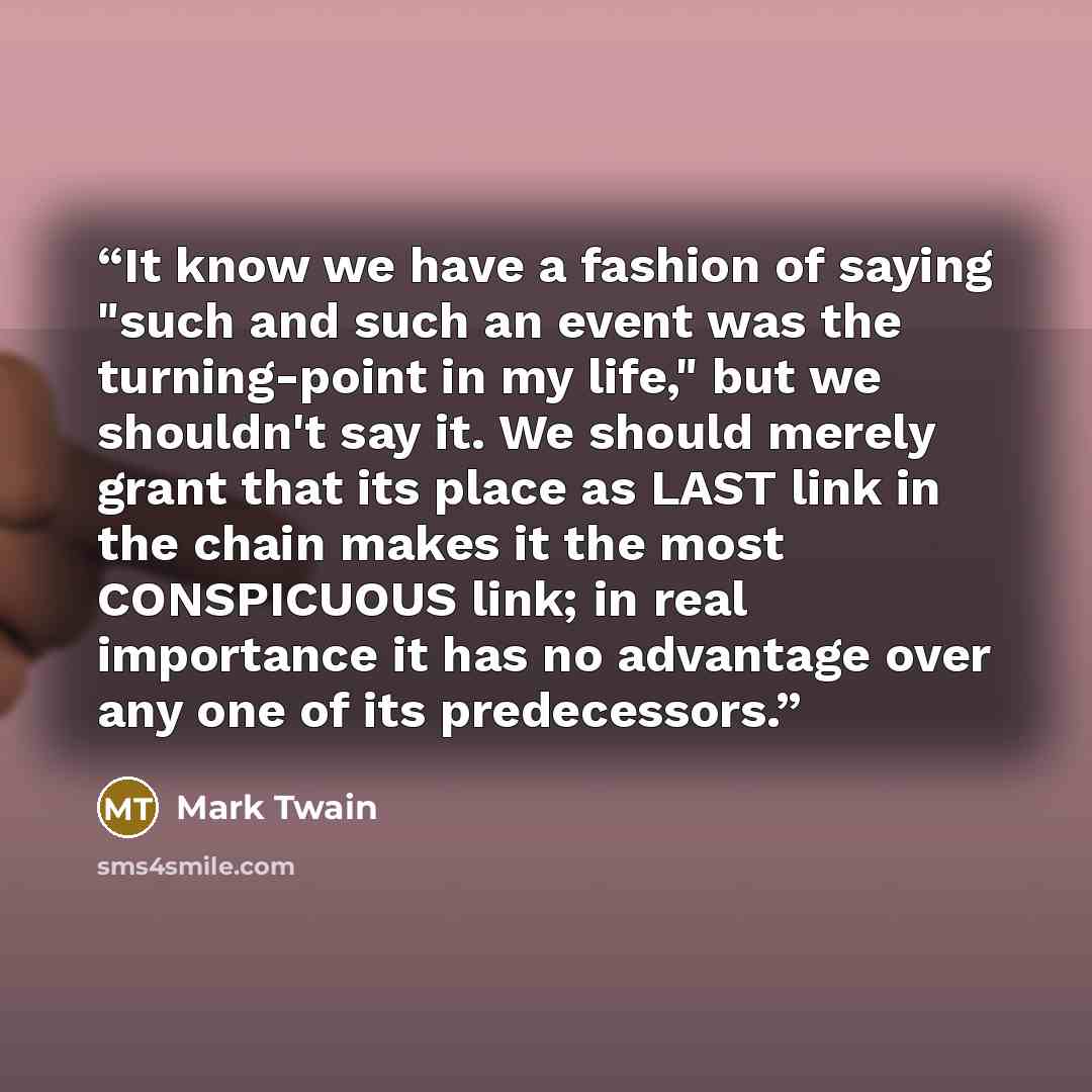 “It know we have a fashion of saying "such and such an event was the turning-point in my life," but we shouldn't say it. We should merely grant that its place as LAST link in the chain makes it the most CONSPICUOUS link; in real importance it has no advantage over any one of its predecessors.” quote by Mark Twain