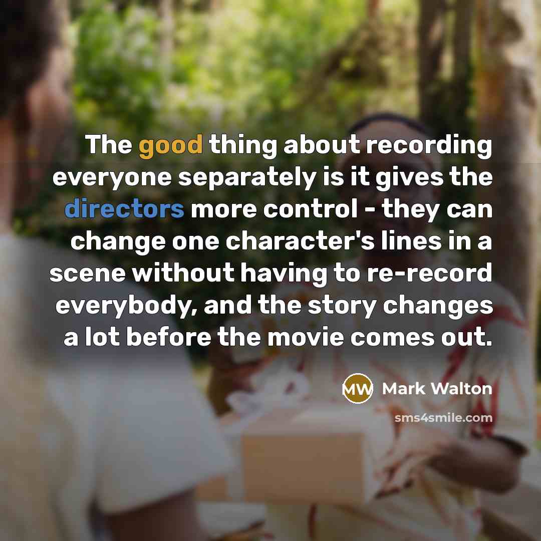 “The good thing about recording everyone separately is it gives the directors more control - they can change one character's lines in a scene without having to re-record everybody, and the story changes a lot before the movie comes out.” quote by Mark Walton