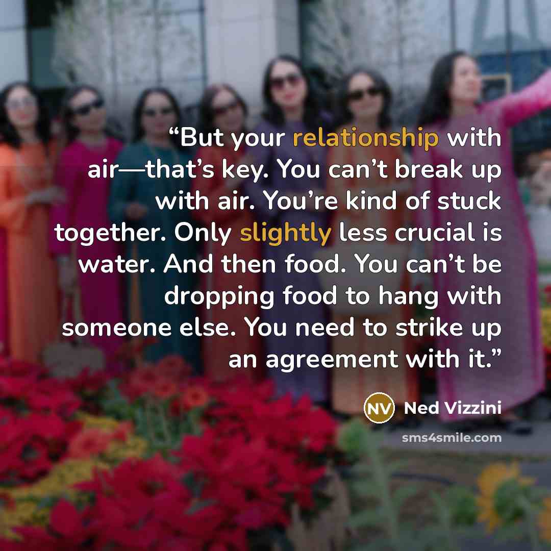 “But your relationship with air—that’s key. You can’t break up with air. You’re kind of stuck together. Only slightly less crucial is water. And then food. You can’t be dropping food to hang with someone else. You need to strike up an agreement with it.” quote by Ned Vizzini