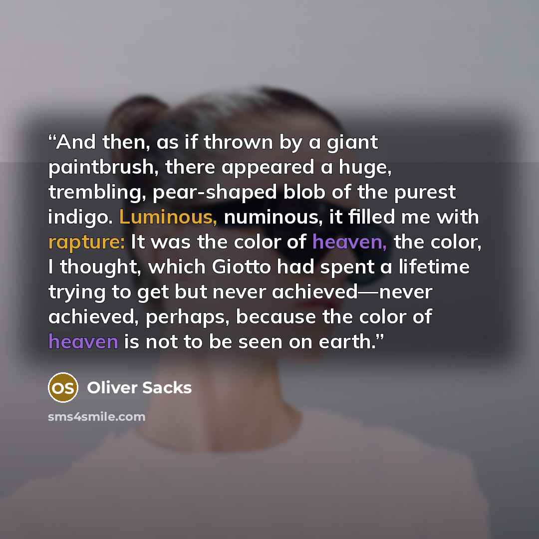 “And then, as if thrown by a giant paintbrush, there appeared a huge, trembling, pear-shaped blob of the purest indigo. Luminous, numinous, it filled me with rapture: It was the color of heaven, the color, I thought, which Giotto had spent a lifetime trying to get but never achieved—never achieved…” quote by Oliver Sacks