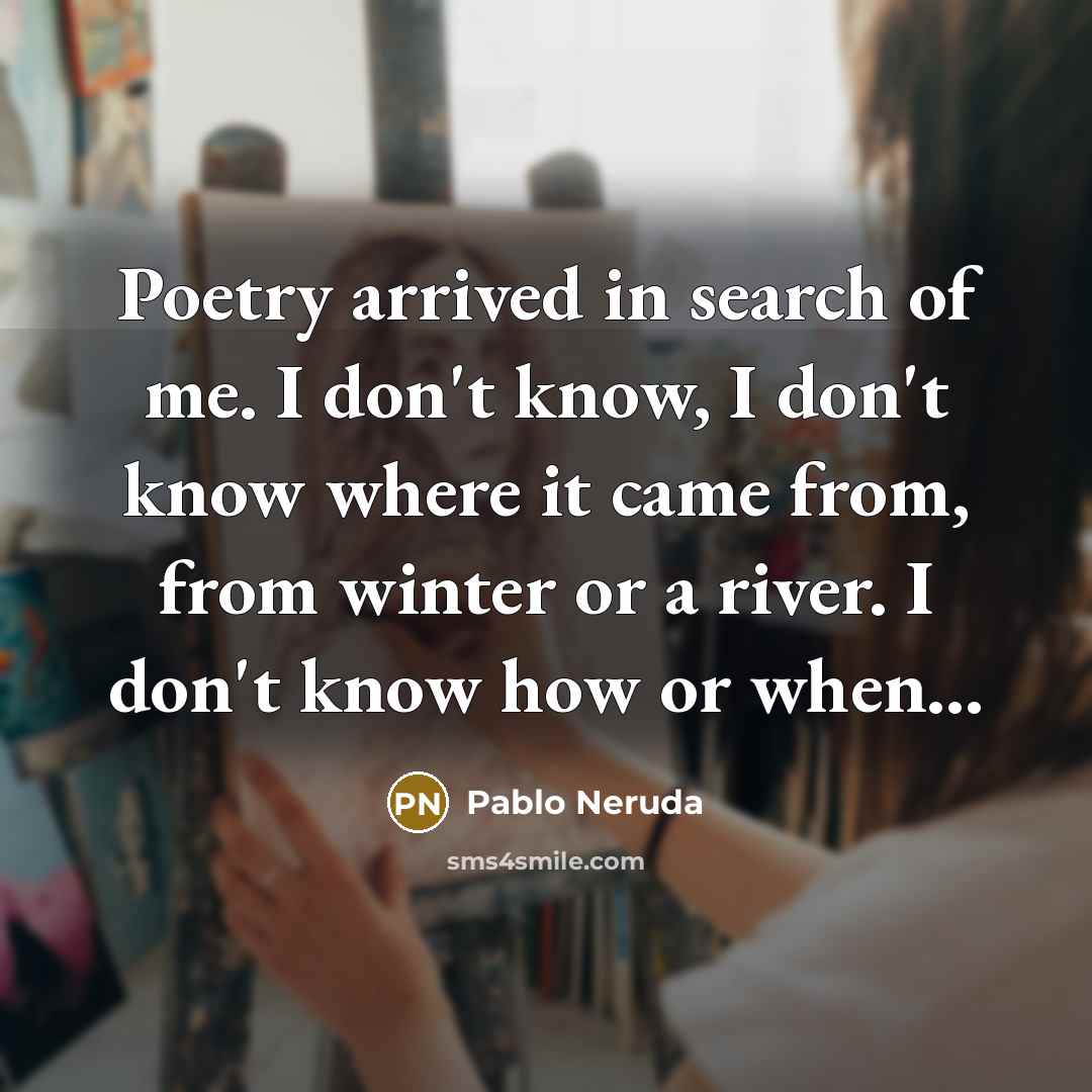 “Poetry arrived in search of me. I don't know, I don't know where it came from, from winter or a river. I don't know how or when...” quote by Pablo Neruda