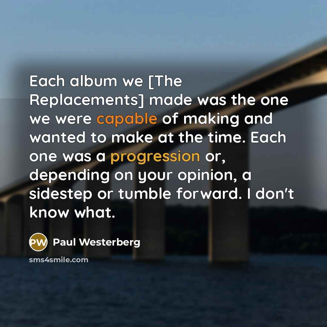 “Each album we [The Replacements] made was the one we were capable of making and wanted to make at the time. Each one was a progression or, depending on your opinion, a sidestep or tumble forward. I don't know what.” quote by Paul Westerberg