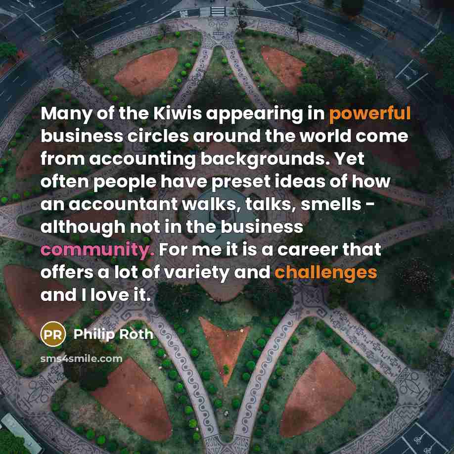 “Many of the Kiwis appearing in powerful business circles around the world come from accounting backgrounds. Yet often people have preset ideas of how an accountant walks, talks, smells - although not in the business community. For me it is a career that offers a lot of variety and challenges and I…” quote by Philip Roth