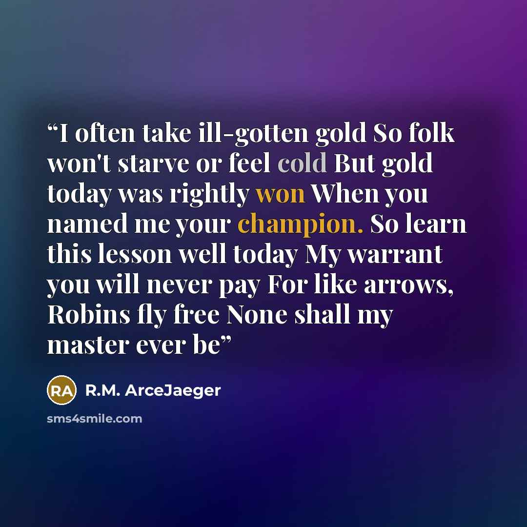 “I often take ill-gotten gold So folk won't starve or feel cold But gold today was rightly won When you named me your champion. So learn this lesson well today My warrant you will never pay For like arrows, Robins fly free None shall my master ever be” quote by R.M. ArceJaeger