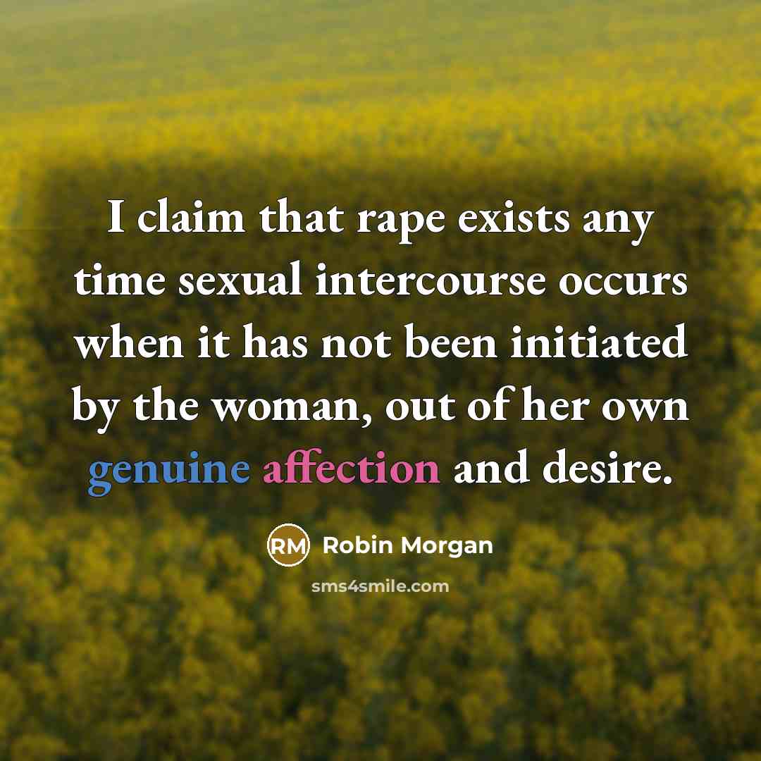 “I claim that rape exists any time sexual intercourse occurs when it has not been initiated by the woman, out of her own genuine affection and desire.” quote by Robin Morgan