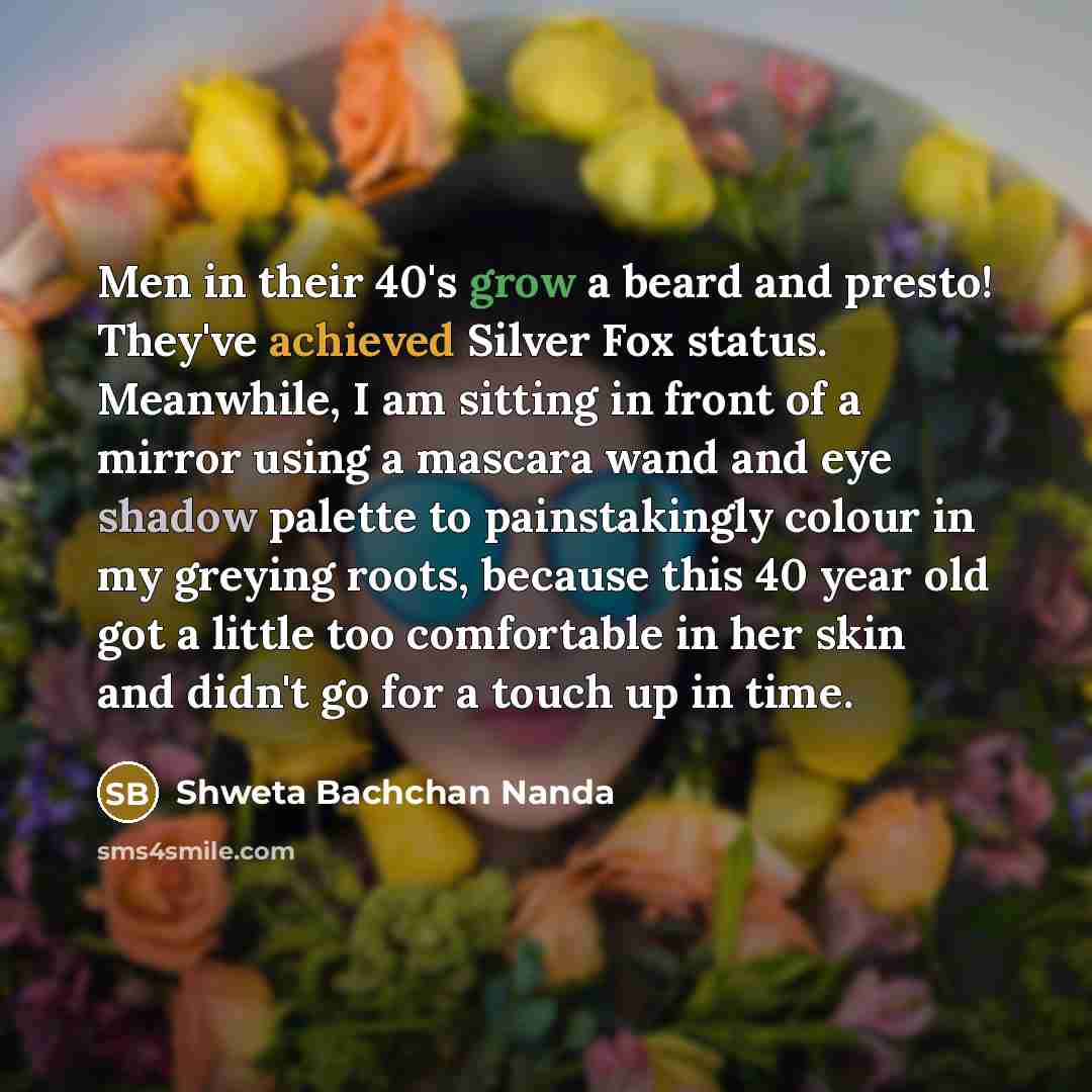 “Men in their 40's grow a beard and presto! They've achieved Silver Fox status. Meanwhile, I am sitting in front of a mirror using a mascara wand and eye shadow palette to painstakingly colour in my greying roots, because this 40 year old got a little too comfortable in her skin and didn't go for a…” quote by Shweta Bachchan Nanda