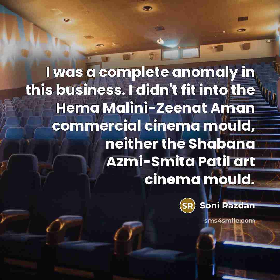 “I was a complete anomaly in this business. I didn't fit into the Hema Malini-Zeenat Aman commercial cinema mould, neither the Shabana Azmi-Smita Patil art cinema mould.” quote by Soni Razdan