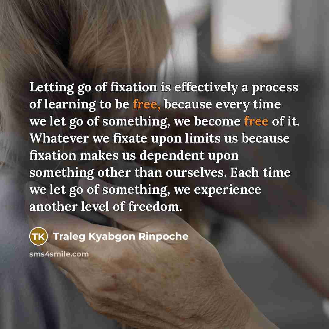 “Letting go of fixation is effectively a process of learning to be free, because every time we let go of something, we become free of it. Whatever we fixate upon limits us because fixation makes us dependent upon something other than ourselves. Each time we let go of something, we experience…” quote by Traleg Kyabgon Rinpoche