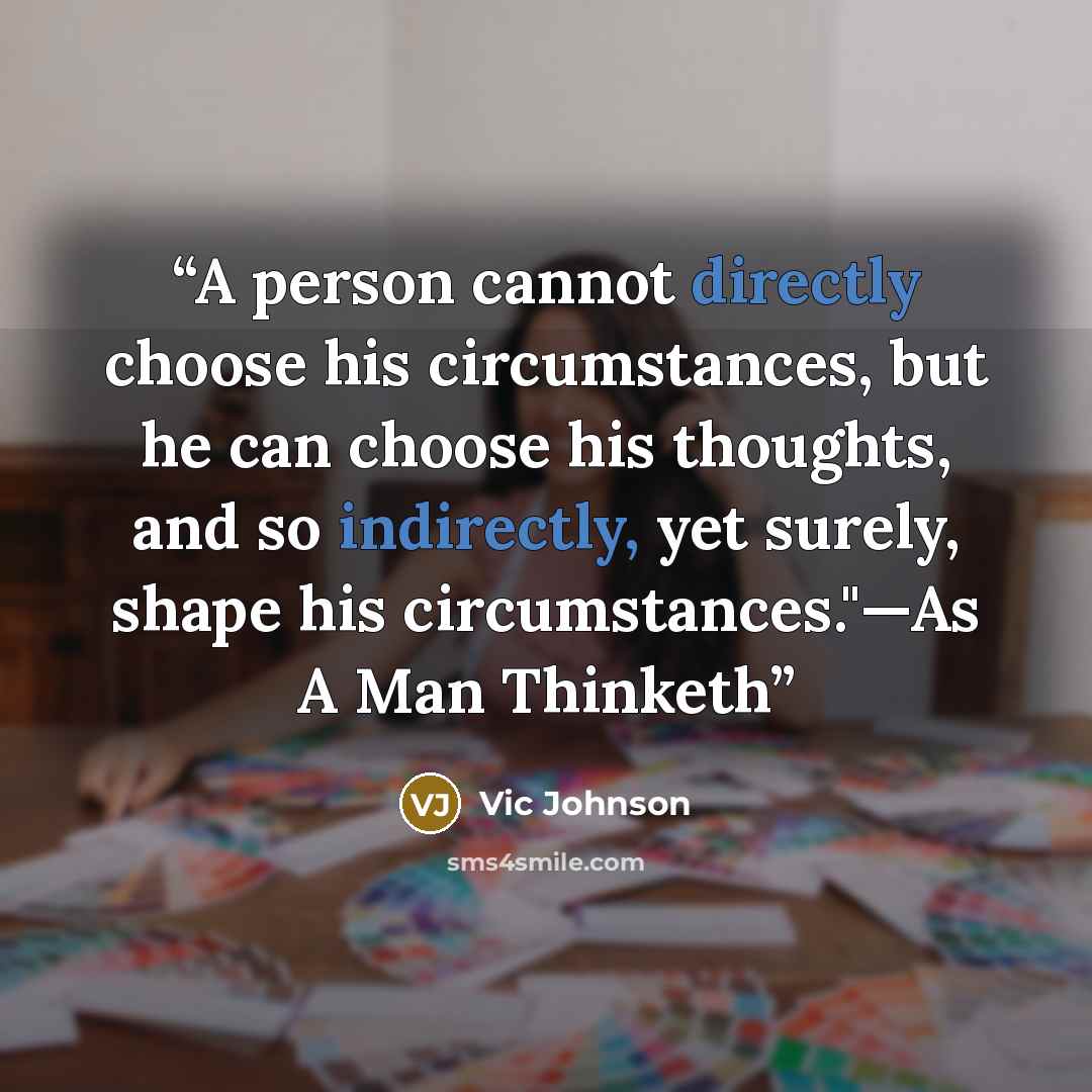 “A person cannot directly choose his circumstances, but he can choose his thoughts, and so indirectly, yet surely, shape his circumstances."—As A Man Thinketh” quote by Vic Johnson