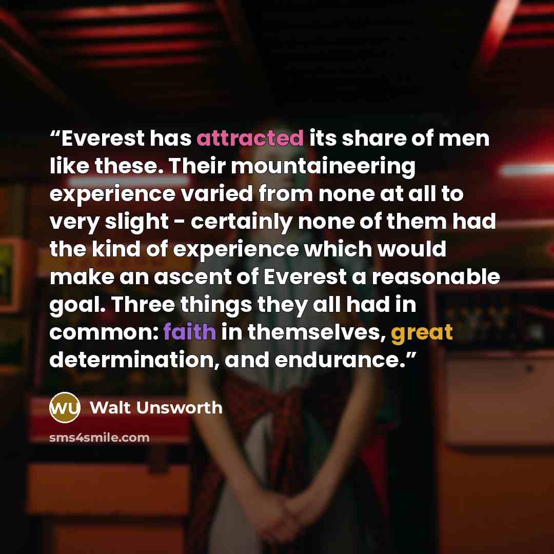 “Everest has attracted its share of men like these. Their mountaineering experience varied from none at all to very slight - certainly none of them had the kind of experience which would make an ascent of Everest a reasonable goal. Three things they all had in common: faith in themselves, great…” quote by Walt Unsworth