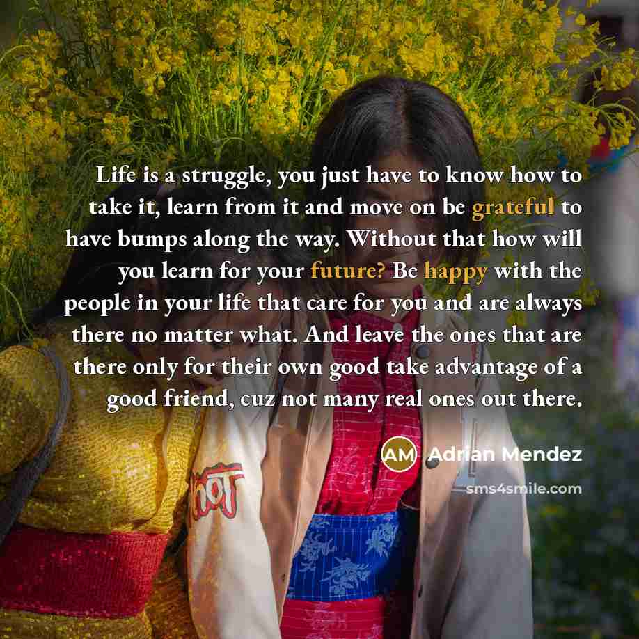 “Life is a struggle, you just have to know how to take it, learn from it and move on be grateful to have bumps along the way. Without that how will you learn for your future? Be happy with the people in your life that care for you and are always there no matter what. And leave the ones that are…” quote by Adrian Mendez