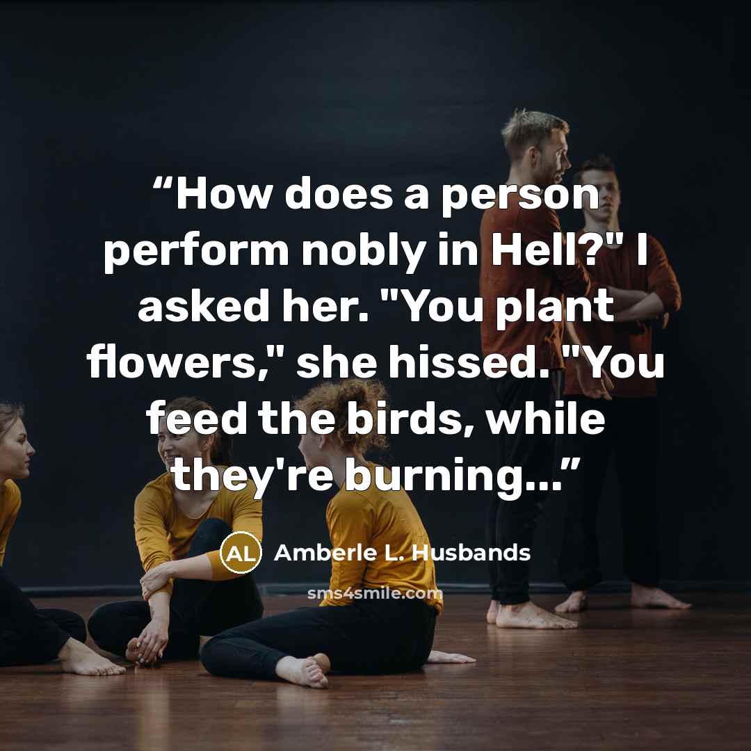 “How does a person perform nobly in Hell?" I asked her. "You plant flowers," she hissed. "You feed the birds, while they're burning...” quote by Amberle L. Husbands