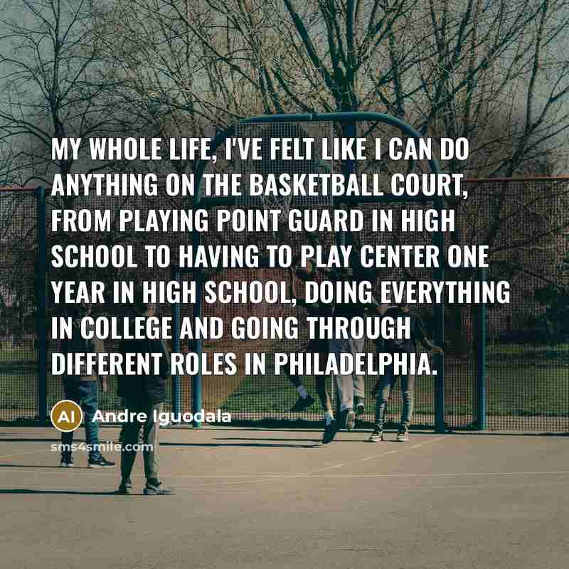 “My whole life, I've felt like I can do anything on the basketball court, from playing point guard in high school to having to play center one year in high school, doing everything in college and going through different roles in Philadelphia.” quote by Andre Iguodala