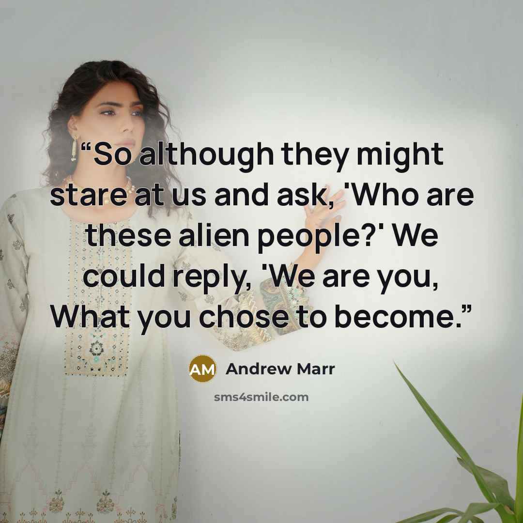 “So although they might stare at us and ask, 'Who are these alien people?' We could reply, 'We are you, What you chose to become.” quote by Andrew Marr