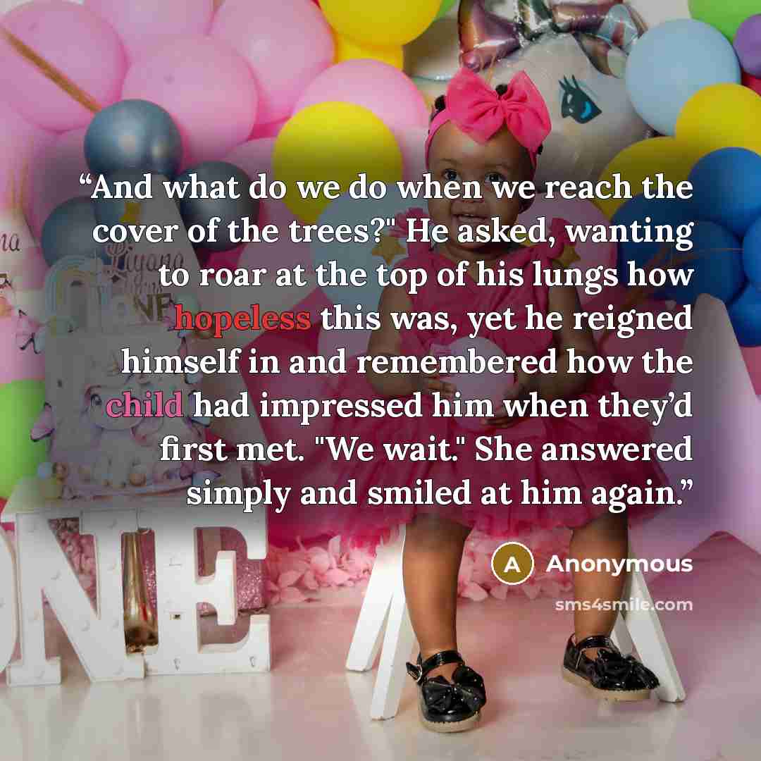“And what do we do when we reach the cover of the trees?" He asked, wanting to roar at the top of his lungs how hopeless this was, yet he reigned himself in and remembered how the child had impressed him when they’d first met. "We wait." She answered simply and smiled at him again.” quote by Anonymous