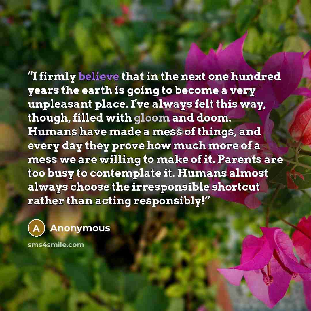 “I firmly believe that in the next one hundred years the earth is going to become a very unpleasant place. I've always felt this way, though, filled with gloom and doom. Humans have made a mess of things, and every day they prove how much more of a mess we are willing to make of it. Parents are too…” quote by Anonymous