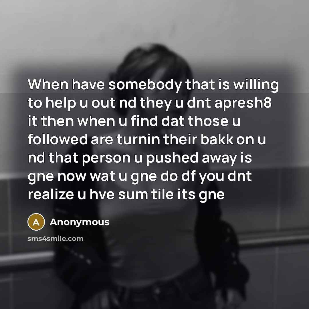 “When have somebody that is willing to help u out nd they u dnt apresh8 it then when u find dat those u followed are turnin their bakk on u nd that person u pushed away is gne now wat u gne do df you dnt realize u hve sum tile its gne” quote by Anonymous