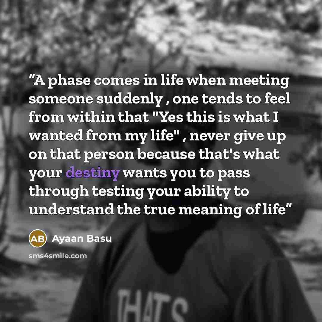 “A phase comes in life when meeting someone suddenly , one tends to feel from within that "Yes this is what I wanted from my life" , never give up on that person because that's what your destiny wants you to pass through testing your ability to understand the true meaning of life” quote by Ayaan Basu