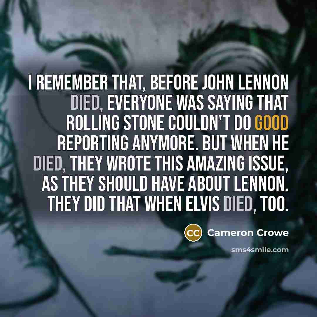 “I remember that, before John Lennon died, everyone was saying that Rolling Stone couldn't do good reporting anymore. But when he died, they wrote this amazing issue, as they should have about Lennon. They did that when Elvis died, too.” quote by Cameron Crowe