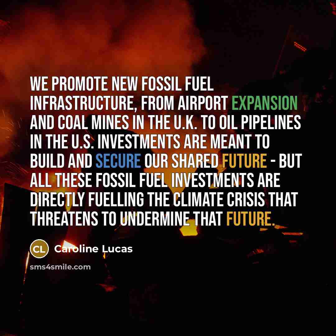 “We promote new fossil fuel infrastructure, from airport expansion and coal mines in the U.K. to oil pipelines in the U.S. Investments are meant to build and secure our shared future - but all these fossil fuel investments are directly fuelling the climate crisis that threatens to undermine that…” quote by Caroline Lucas