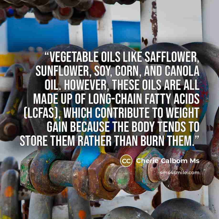 “vegetable oils like safflower, sunflower, soy, corn, and canola oil. However, these oils are all made up of long-chain fatty acids (LCFAs), which contribute to weight gain because the body tends to store them rather than burn them.” quote by Cherie Calbom Ms