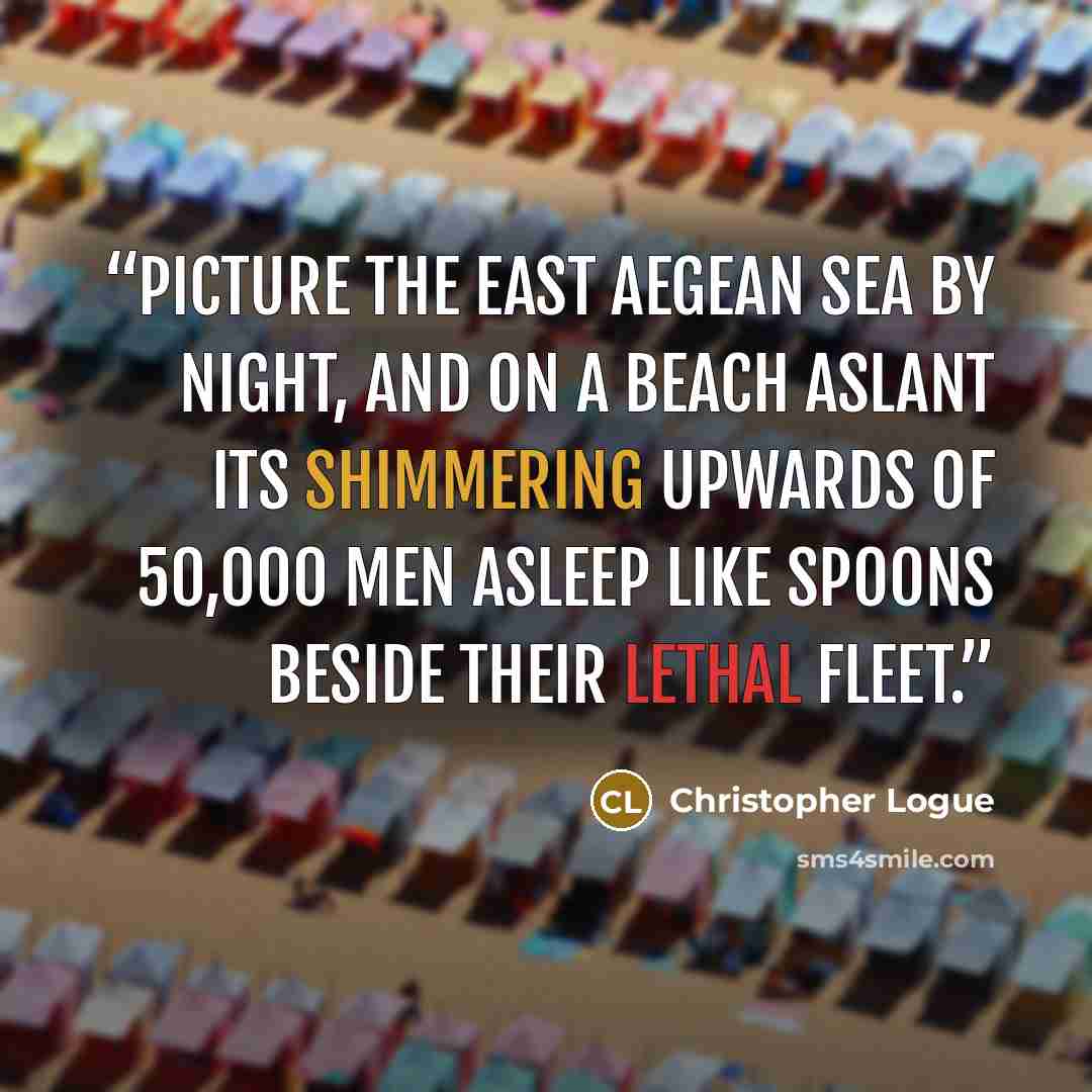 “Picture the east Aegean sea by night, And on a beach aslant its shimmering Upwards of 50,000 men Asleep like spoons beside their lethal Fleet.” quote by Christopher Logue