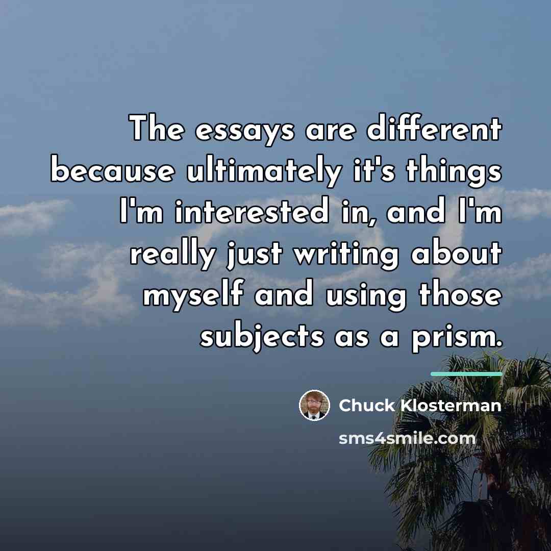 “The essays are different because ultimately it's things I'm interested…” quote by Chuck Klosterman